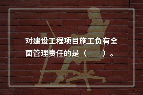 对建设工程项目施工负有全面管理责任的是（　　）。