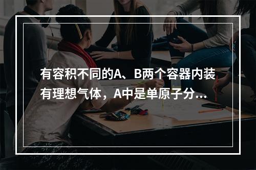 有容积不同的A、B两个容器内装有理想气体，A中是单原子分子理