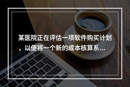 某医院正在评估一项软件购买计划，以便将一个新的成本核算系统与