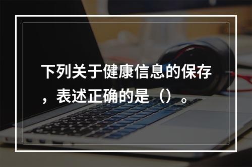 下列关于健康信息的保存，表述正确的是（）。