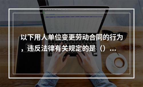 以下用人单位变更劳动合同的行为，违反法律有关规定的是（）。