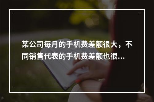 某公司每月的手机费差额很大，不同销售代表的手机费差额也很大。