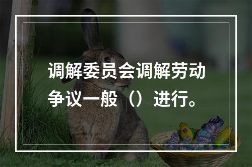 调解委员会调解劳动争议一般（）进行。