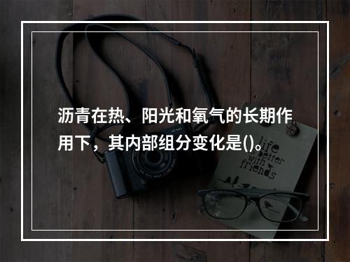 沥青在热、阳光和氧气的长期作用下，其内部组分变化是()。