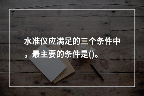 水准仪应满足的三个条件中，最主要的条件是()。