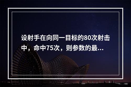 设射手在向同一目标的80次射击中，命中75次，则参数的最大似