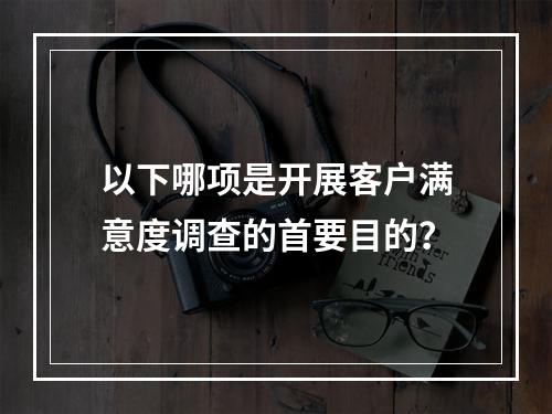 以下哪项是开展客户满意度调查的首要目的？