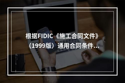 根据FIDIC《施工合同文件》（1999版）通用合同条件，