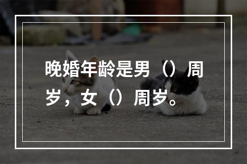 晚婚年龄是男（）周岁，女（）周岁。