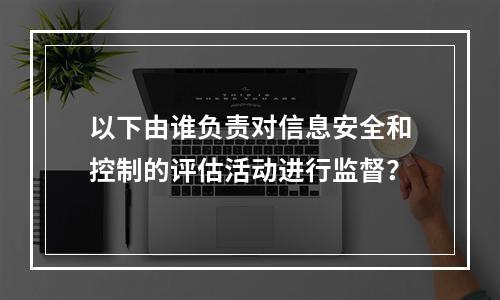 以下由谁负责对信息安全和控制的评估活动进行监督？