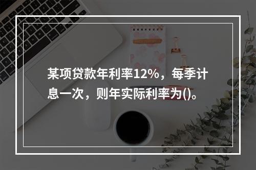 某项贷款年利率12%，每季计息一次，则年实际利率为()。