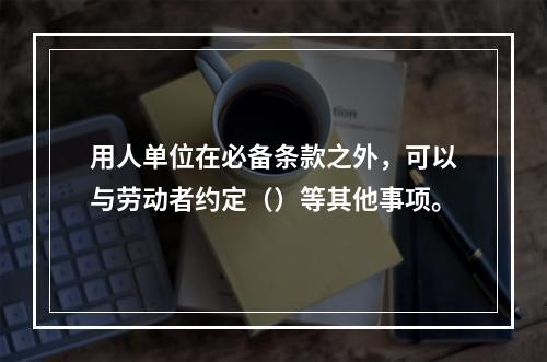 用人单位在必备条款之外，可以与劳动者约定（）等其他事项。