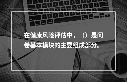 在健康风险评估中，（）是问卷基本模块的主要组成部分。