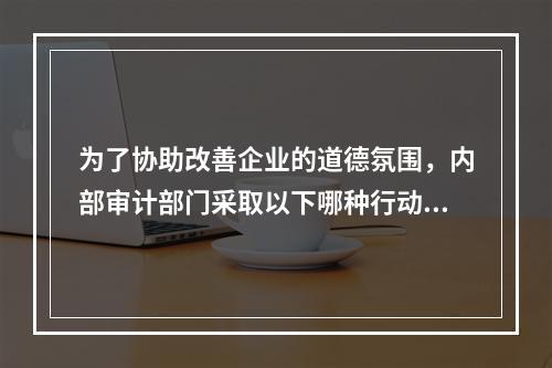 为了协助改善企业的道德氛围，内部审计部门采取以下哪种行动最为