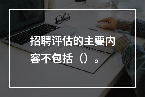 招聘评估的主要内容不包括（）。