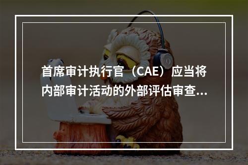 首席审计执行官（CAE）应当将内部审计活动的外部评估审查的最