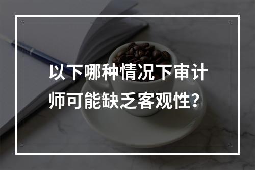 以下哪种情况下审计师可能缺乏客观性？