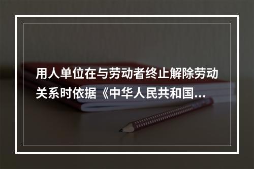 用人单位在与劳动者终止解除劳动关系时依据《中华人民共和国劳动