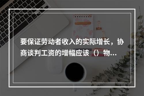 要保证劳动者收入的实际增长，协商谈判工资的增幅应该（）物价指