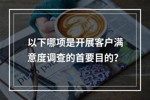 以下哪项是开展客户满意度调查的首要目的？