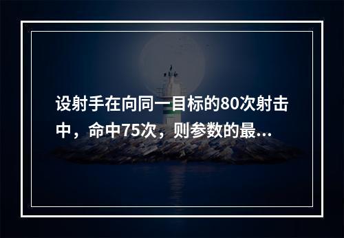 设射手在向同一目标的80次射击中，命中75次，则参数的最大似