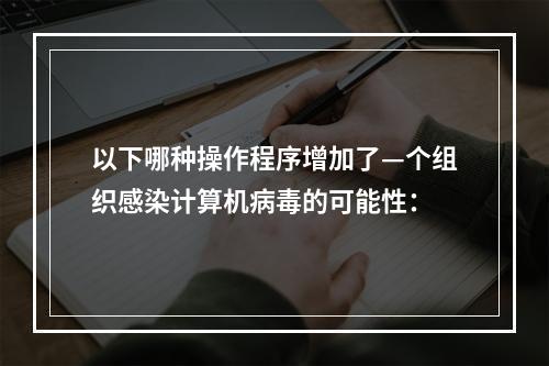 以下哪种操作程序增加了—个组织感染计算机病毒的可能性：