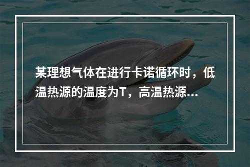 某理想气体在进行卡诺循环时，低温热源的温度为T，高温热源的温