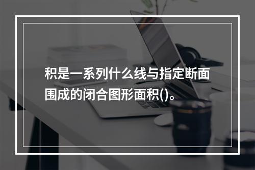 积是一系列什么线与指定断面围成的闭合图形面积()。