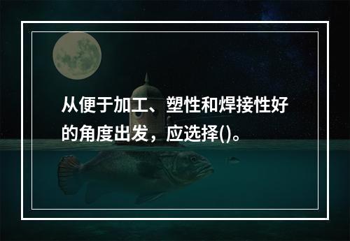 从便于加工、塑性和焊接性好的角度出发，应选择()。