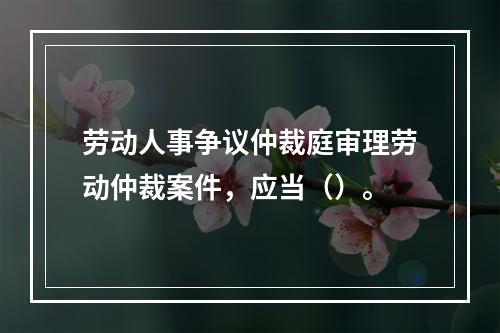 劳动人事争议仲裁庭审理劳动仲裁案件，应当（）。