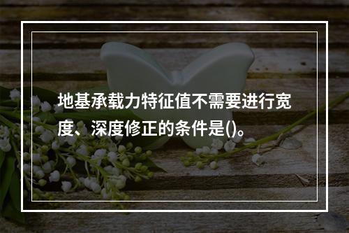 地基承载力特征值不需要进行宽度、深度修正的条件是()。