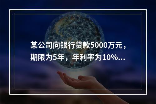 某公司向银行贷款5000万元，期限为5年，年利率为10%，每