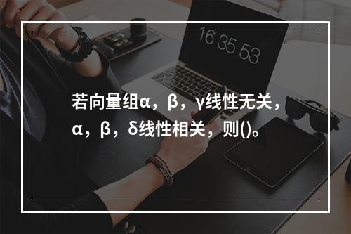 若向量组α，β，γ线性无关，α，β，δ线性相关，则()。