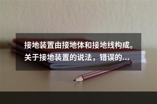 接地装置由接地体和接地线构成。关于接地装置的说法，错误的是（