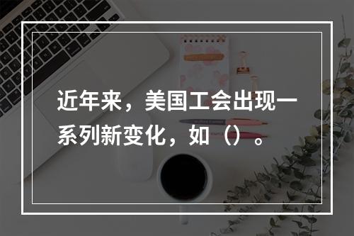 近年来，美国工会出现一系列新变化，如（）。