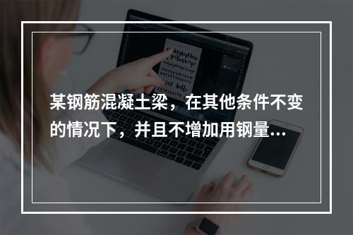 某钢筋混凝土梁，在其他条件不变的情况下，并且不增加用钢量，用