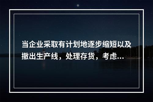 当企业采取有计划地逐步缩短以及撤出生产线，处理存货，考虑设备