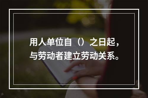 用人单位自（）之日起，与劳动者建立劳动关系。