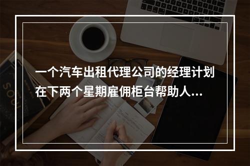 一个汽车出租代理公司的经理计划在下两个星期雇佣柜台帮助人员。