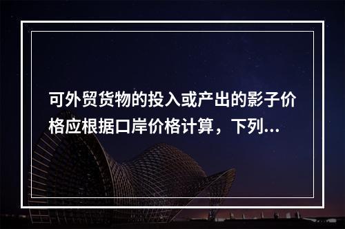 可外贸货物的投入或产出的影子价格应根据口岸价格计算，下列公式