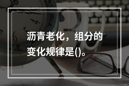 沥青老化，组分的变化规律是()。