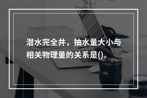 潜水完全井，抽水量大小与相关物理量的关系是()。