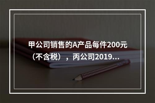 甲公司销售的A产品每件200元（不含税），丙公司2019年1