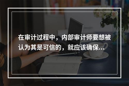 在审计过程中，内部审计师要想被认为其是可信的，就应该确保他们