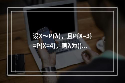 设X～P(λ)，且P{X=3}=P{X=4}，则λ为()。