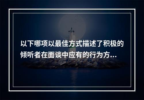 以下哪项以最佳方式描述了积极的倾听者在面谈中应有的行为方式？