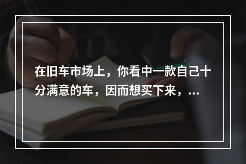 在旧车市场上，你看中一款自己十分满意的车，因而想买下来，车主