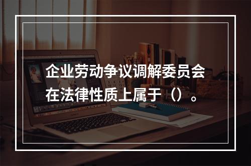 企业劳动争议调解委员会在法律性质上属于（）。