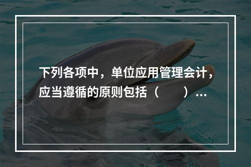 下列各项中，单位应用管理会计，应当遵循的原则包括（　　）。