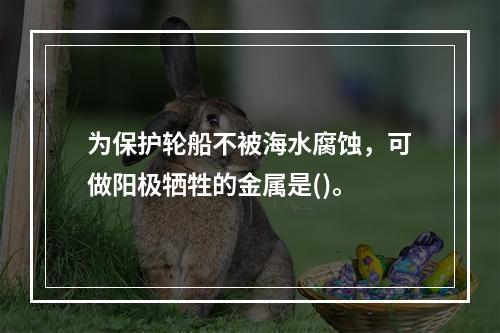 为保护轮船不被海水腐蚀，可做阳极牺牲的金属是()。